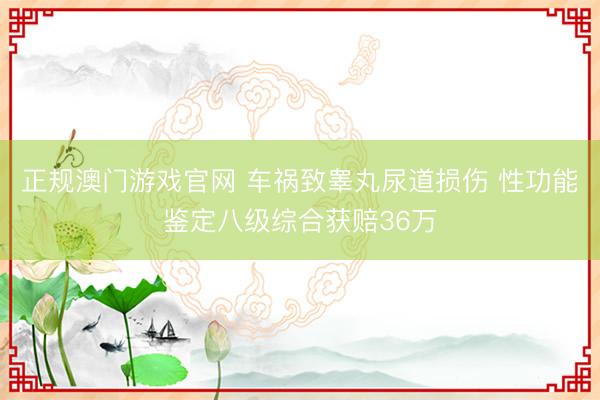 正规澳门游戏官网 车祸致睾丸尿道损伤 性功能鉴定八级综合获赔36万