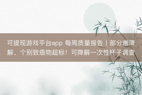 可提现游戏平台app 每周质量报告丨部分难降解、个别致癌物超标！可降解一次性杯子调查