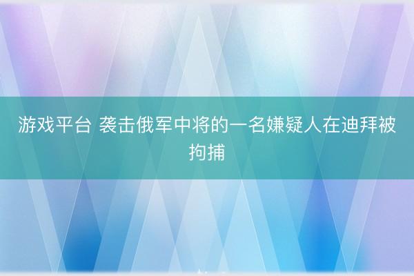游戏平台 袭击俄军中将的一名嫌疑人在迪拜被拘捕