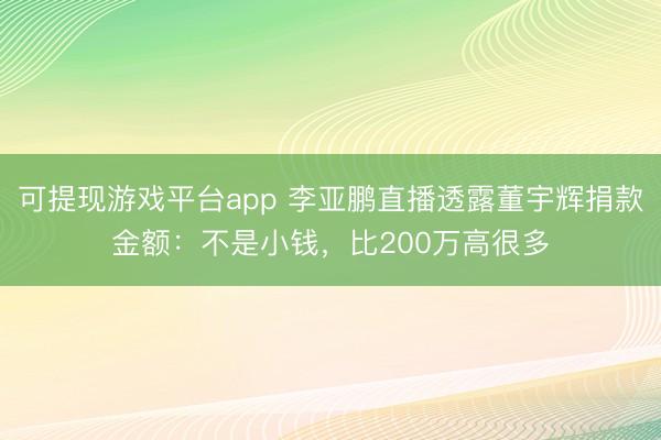 可提现游戏平台app 李亚鹏直播透露董宇辉捐款金额：不是小钱，比200万高很多