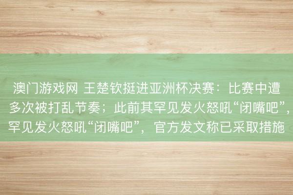 澳门游戏网 王楚钦挺进亚洲杯决赛：比赛中遭闪光灯干扰无奈摇头，多次被打乱节奏；此前其罕见发火怒吼“闭嘴吧”，官方发文称已采取措施