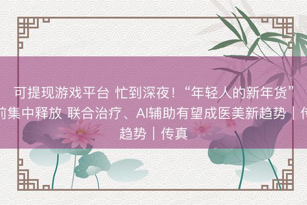 可提现游戏平台 忙到深夜！“年轻人的新年货”提前集中释放 联合治疗、AI辅助有望成医美新趋势｜传真