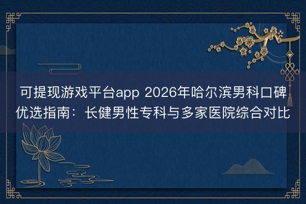 可提现游戏平台app 2026年哈尔滨男科口碑优选指南：长健男性专科与多家医院综合对比