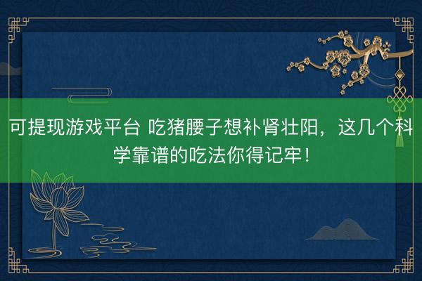 可提现游戏平台 吃猪腰子想补肾壮阳，这几个科学靠谱的吃法你得记牢！