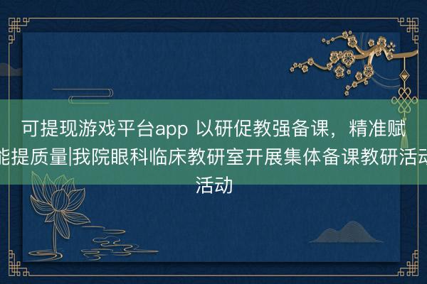 可提现游戏平台app 以研促教强备课，精准赋能提质量|我院眼科临床教研室开展集体备课教研活动