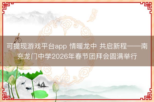 可提现游戏平台app 情暖龙中 共启新程——南充龙门中学2026年春节团拜会圆满举行