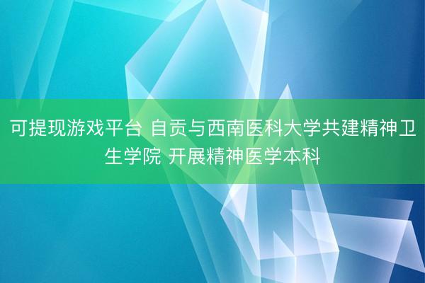 可提现游戏平台 自贡与西南医科大学共建精神卫生学院 开展精神医学本科