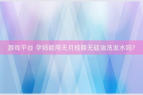 游戏平台 孕妈能用无月桂醇无硅油洗发水吗？