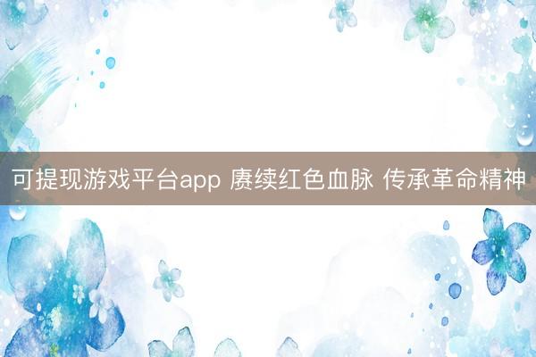 可提现游戏平台app 赓续红色血脉 传承革命精神