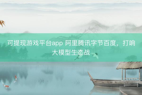 可提现游戏平台app 阿里腾讯字节百度，打响大模型生态战