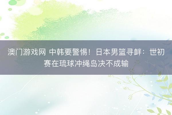 澳门游戏网 中韩要警惕！日本男篮寻衅：世初赛在琉球冲绳岛决不成输