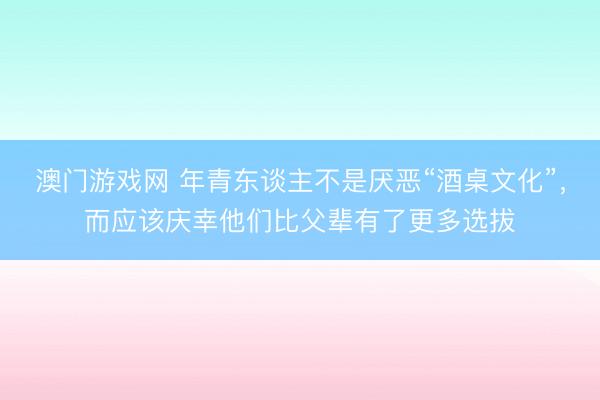 澳门游戏网 年青东谈主不是厌恶“酒桌文化”，而应该庆幸他们比父辈有了更多选拔