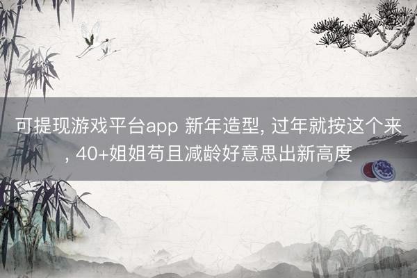 可提现游戏平台app 新年造型, 过年就按这个来, 40+姐姐苟且减龄好意思出新高度