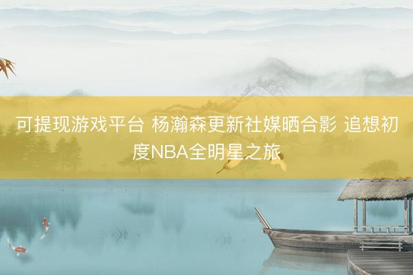可提现游戏平台 杨瀚森更新社媒晒合影 追想初度NBA全明星之旅
