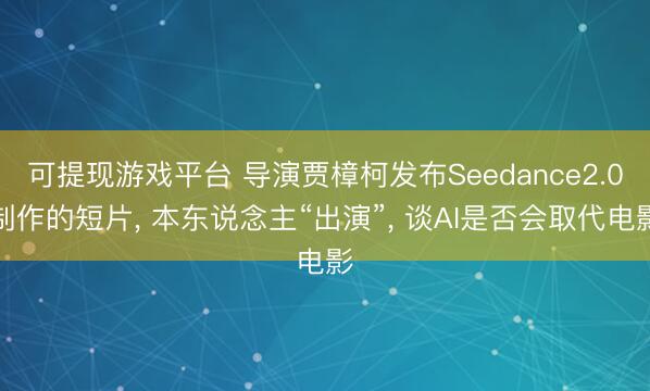 可提现游戏平台 导演贾樟柯发布Seedance2.0制作的短片, 本东说念主“出演”, 谈AI是否会取代电影