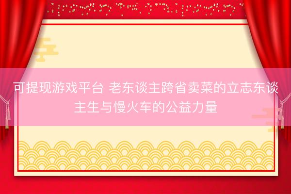 可提现游戏平台 老东谈主跨省卖菜的立志东谈主生与慢火车的公益力量