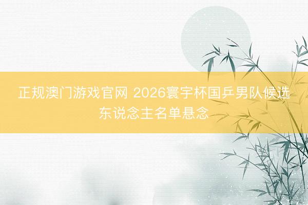 正规澳门游戏官网 2026寰宇杯国乒男队候选东说念主名单悬念