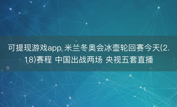 可提现游戏app 米兰冬奥会冰壶轮回赛今天(2.18)赛程 中国出战两场 央视五套直播