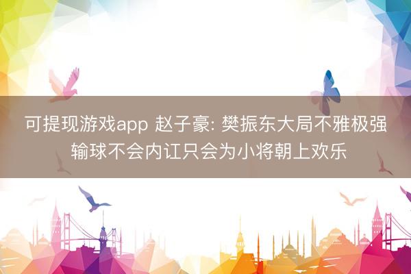 可提现游戏app 赵子豪: 樊振东大局不雅极强 输球不会内讧只会为小将朝上欢乐