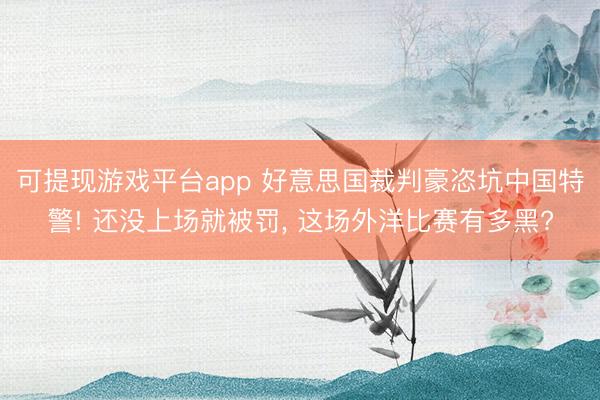 可提现游戏平台app 好意思国裁判豪恣坑中国特警! 还没上场就被罚, 这场外洋比赛有多黑?
