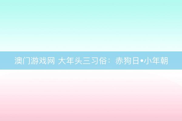 澳门游戏网 大年头三习俗：赤狗日•小年朝