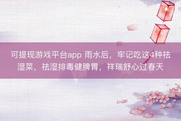 可提现游戏平台app 雨水后，牢记吃这4种祛湿菜，祛湿排毒健脾胃，祥瑞舒心过春天