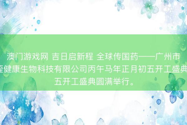 澳门游戏网 吉日启新程 全球传国药——广州市哲宁堂水蛭健康生物科技有限公司丙午马年正月初五开工盛典圆满举行。