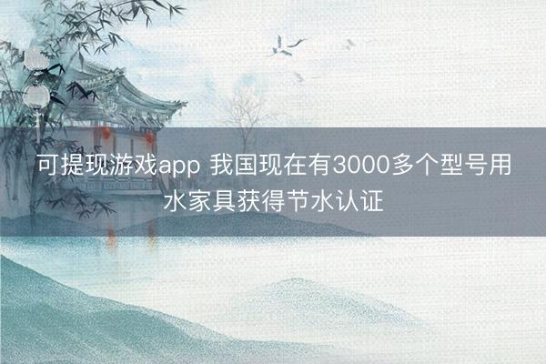 可提现游戏app 我国现在有3000多个型号用水家具获得节水认证