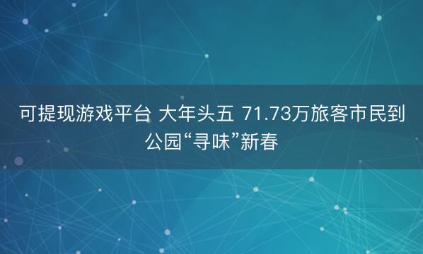 可提现游戏平台 大年头五 71.73万旅客市民到公园“寻味”新春