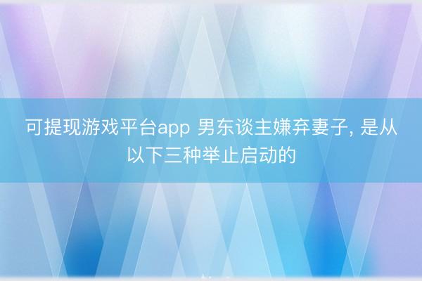 可提现游戏平台app 男东谈主嫌弃妻子, 是从以下三种举止启动的