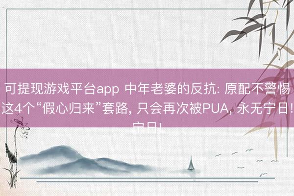可提现游戏平台app 中年老婆的反抗: 原配不警惕这4个“假心归来”套路, 只会再次被PUA, 永无宁日!