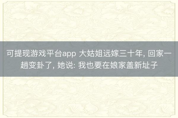 可提现游戏平台app 大姑姐远嫁三十年， 回家一趟变卦了， 她说: 我也要在娘家盖新址子