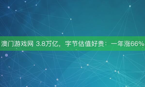 澳门游戏网 3.8万亿，字节估值好贵：一年涨66%