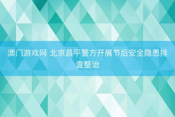 澳门游戏网 北京昌平警方开展节后安全隐患排查整治