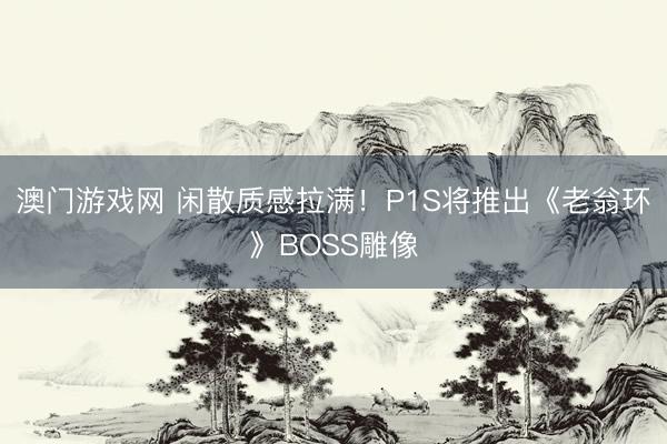 澳门游戏网 闲散质感拉满!P1S将推出《老翁环》BOSS雕像