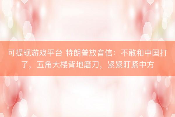 可提现游戏平台 特朗普放音信:不敢和中国打了,五角大楼背地磨刀,紧紧盯紧中方