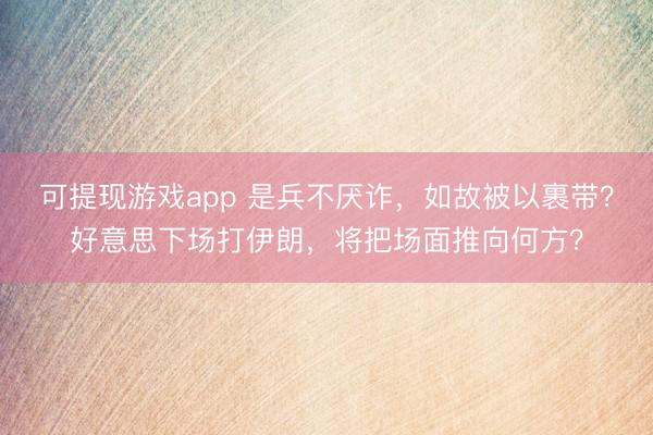 可提现游戏app 是兵不厌诈，如故被以裹带？好意思下场打伊朗，将把场面推向何方？