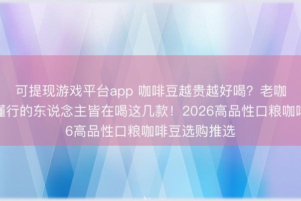可提现游戏平台app 咖啡豆越贵越好喝？老咖啡客：实在懂行的东说念主皆在喝这几款！2026高品性口粮咖啡豆选购推选