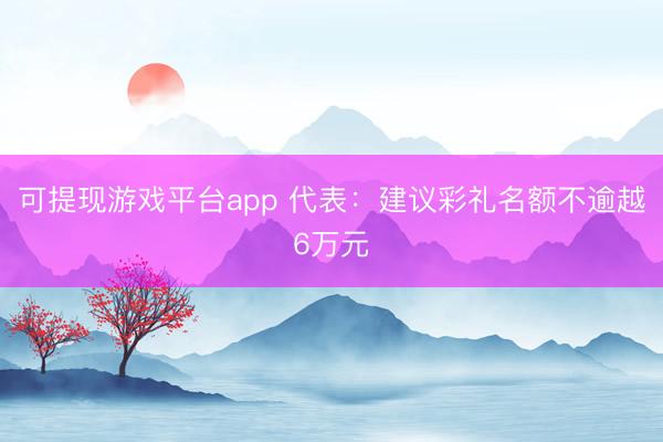 可提现游戏平台app 代表：建议彩礼名额不逾越6万元