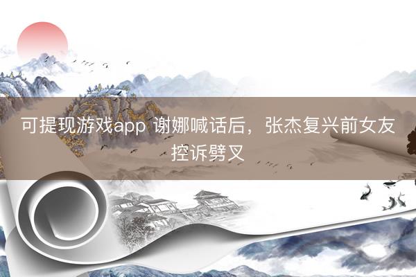 可提现游戏app 谢娜喊话后，张杰复兴前女友控诉劈叉
