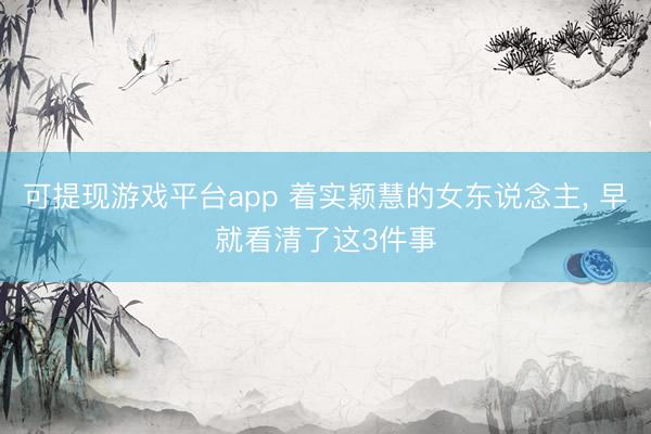 可提现游戏平台app 着实颖慧的女东说念主， 早就看清了这3件事