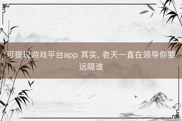 可提现游戏平台app 其实， 老天一直在领导你要远隔谁