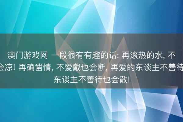 澳门游戏网 一段很有有趣的话: 再滚热的水， 不加温也会凉! 再确凿情， 不爱戴也会断， 再爱的东谈主不善待也会散!