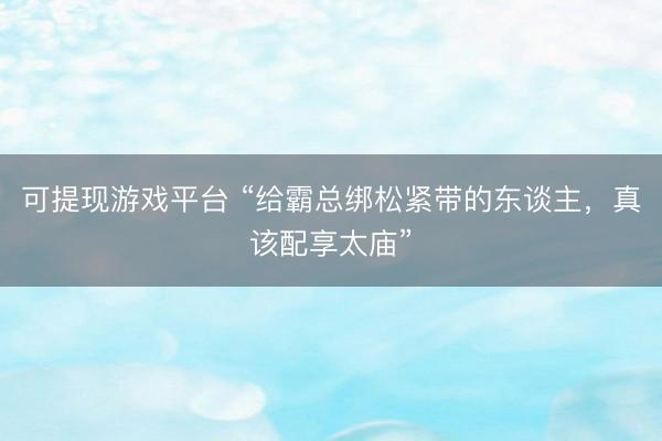 可提现游戏平台 “给霸总绑松紧带的东谈主，真该配享太庙”
