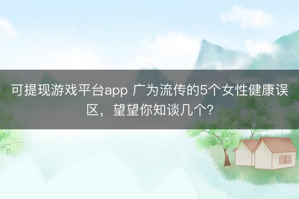 可提现游戏平台app 广为流传的5个女性健康误区，望望你知谈几个？