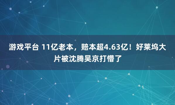 游戏平台 11亿老本，赔本超4.63亿！好莱坞大片被沈腾吴京打懵了