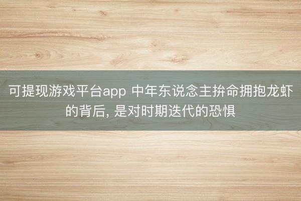 可提现游戏平台app 中年东说念主拚命拥抱龙虾的背后, 是对时期迭代的恐惧