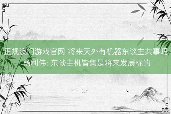 正规澳门游戏官网 将来天外有机器东谈主共事吗 杨利伟: 东谈主机皆集是将来发展标的