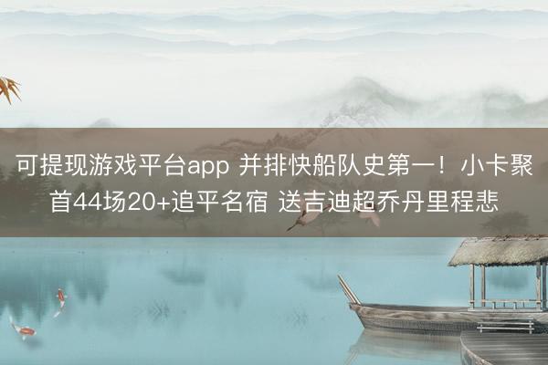 可提现游戏平台app 并排快船队史第一！小卡聚首44场20+追平名宿 送吉迪超乔丹里程悲