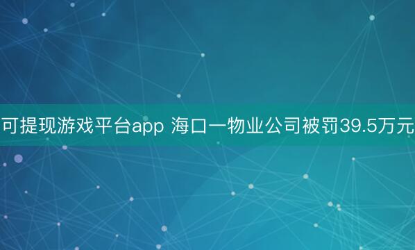 可提现游戏平台app 海口一物业公司被罚39.5万元